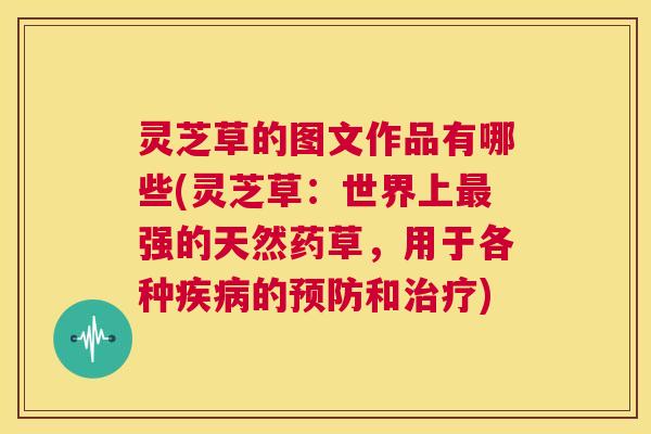 灵芝草的图文作品有哪些(灵芝草:世界上最强的天然药草,用于各种疾病的预防和治疗) 第1张 灵芝草的图文作品有哪些(灵芝草:世界上最强的天然药草,用于各种疾病的预防和治疗) 第1张