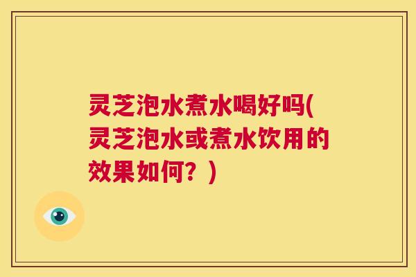 灵芝泡水煮水喝好吗(灵芝泡水或煮水饮用的效果如何？)  第1张