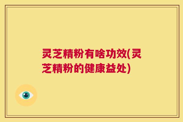 灵芝精粉有啥功效(灵芝精粉的健康益处)  第1张