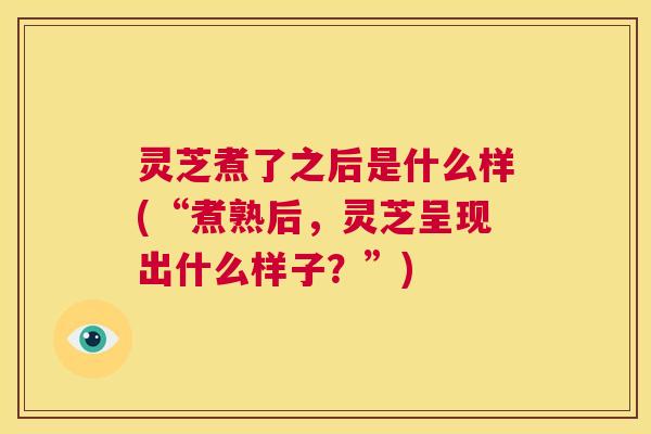 灵芝煮了之后是什么样(“煮熟后,灵芝呈现出什么样子?”) 第1张 灵芝煮了之后是什么样(“煮熟后,灵芝呈现出什么样子?”) 第1张