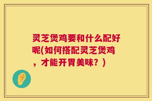 灵芝煲鸡要和什么配好呢(如何搭配灵芝煲鸡,才能开胃美味?) 第1张 灵芝煲鸡要和什么配好呢(如何搭配灵芝煲鸡,才能开胃美味?) 第1张