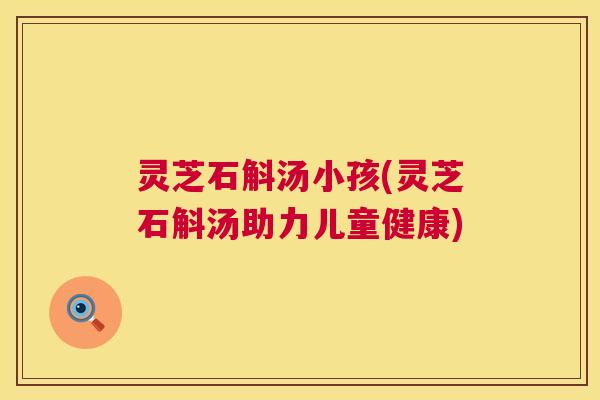 灵芝石斛汤小孩(灵芝石斛汤助力儿童健康) 第1张 灵芝石斛汤小孩(灵芝石斛汤助力儿童健康) 第1张