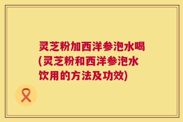 灵芝粉加西洋参泡水喝(灵芝粉和西洋参泡水饮用的方法及功效)  第1张