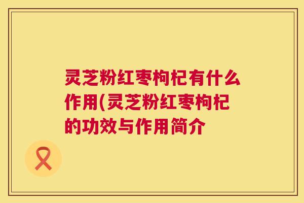 灵芝粉红枣枸杞有什么作用(灵芝粉红枣枸杞的功效与作用简介 第1张 灵芝粉红枣枸杞有什么作用(灵芝粉红枣枸杞的功效与作用简介 第1张