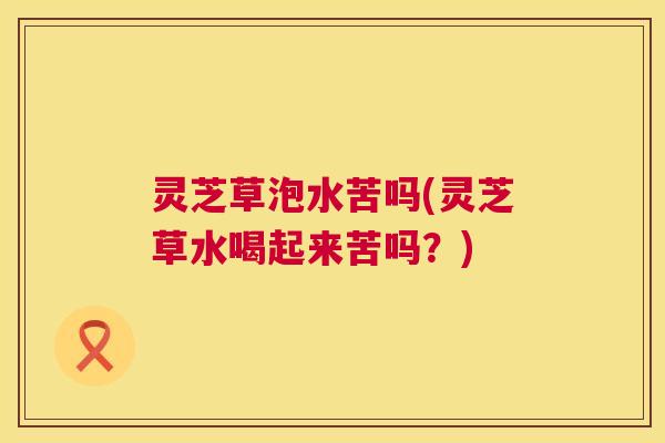 灵芝草泡水苦吗(灵芝草水喝起来苦吗？)  第1张