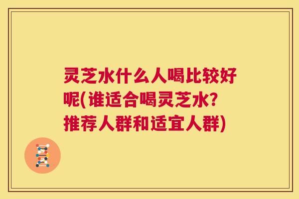 灵芝水什么人喝比较好呢(谁适合喝灵芝水？推荐人群和适宜人群)  第1张