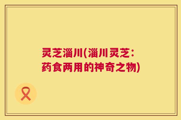 灵芝淄川(淄川灵芝:药食两用的神奇之物) 第1张 灵芝淄川(淄川灵芝:药食两用的神奇之物) 第1张