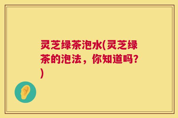 灵芝绿茶泡水(灵芝绿茶的泡法,你知道吗?) 第1张 灵芝绿茶泡水(灵芝绿茶的泡法,你知道吗?) 第1张