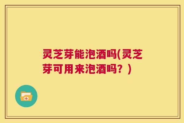 灵芝芽能泡酒吗(灵芝芽可用来泡酒吗?) 第1张 灵芝芽能泡酒吗(灵芝芽可用来泡酒吗?) 第1张