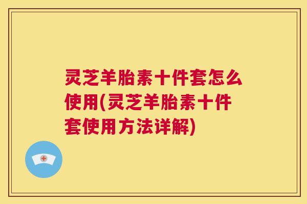 灵芝羊胎素十件套怎么使用(灵芝羊胎素十件套使用方法详解) 第1张 灵芝羊胎素十件套怎么使用(灵芝羊胎素十件套使用方法详解) 第1张