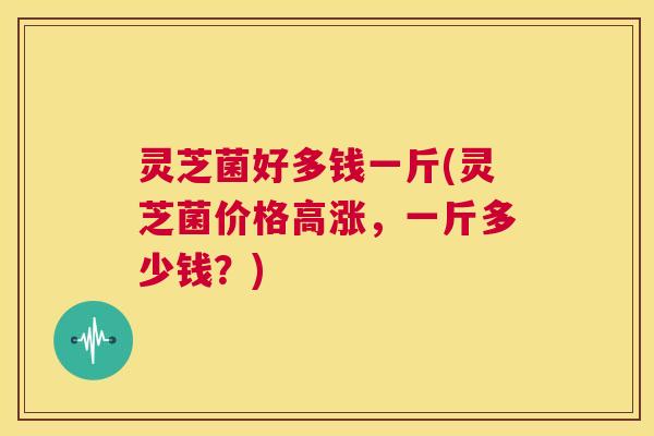 灵芝菌好多钱一斤(灵芝菌价格高涨,一斤多少钱?) 第1张 灵芝菌好多钱一斤(灵芝菌价格高涨,一斤多少钱?) 第1张