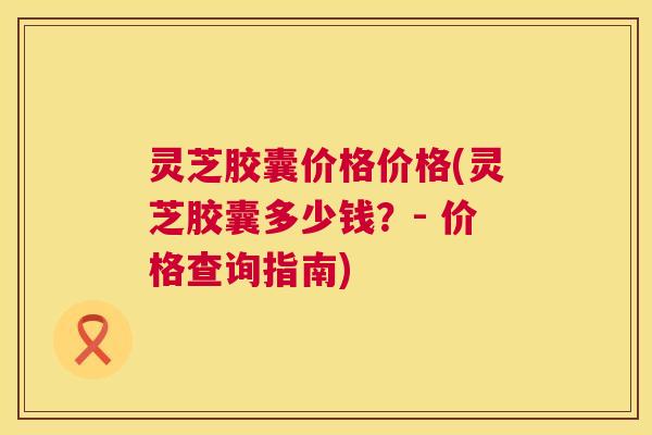 灵芝胶囊价格价格(灵芝胶囊多少钱?- 价格查询指南) 第1张 灵芝胶囊价格价格(灵芝胶囊多少钱?- 价格查询指南) 第1张