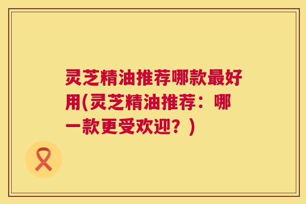 灵芝精油推荐哪款最好用(灵芝精油推荐:哪一款更受欢迎?) 第1张 灵芝精油推荐哪款最好用(灵芝精油推荐:哪一款更受欢迎?) 第1张