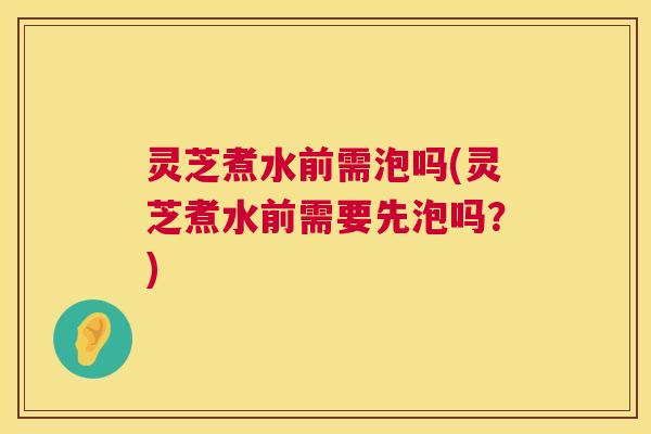 灵芝煮水前需泡吗(灵芝煮水前需要先泡吗？)  第1张