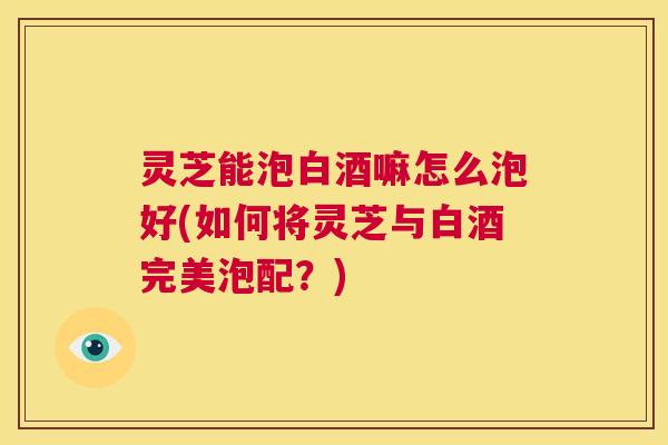 灵芝能泡白酒嘛怎么泡好(如何将灵芝与白酒完美泡配?) 第1张 灵芝能泡白酒嘛怎么泡好(如何将灵芝与白酒完美泡配?) 第1张