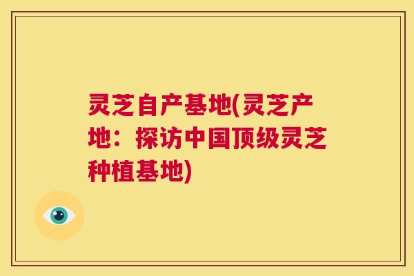 灵芝自产基地(灵芝产地:探访中国顶级灵芝种植基地) 第1张 灵芝自产基地(灵芝产地:探访中国顶级灵芝种植基地) 第1张
