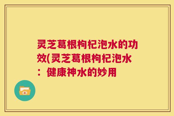 灵芝葛根枸杞泡水的功效(灵芝葛根枸杞泡水:健康神水的妙用 第1张 灵芝葛根枸杞泡水的功效(灵芝葛根枸杞泡水:健康神水的妙用 第1张