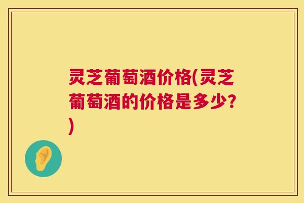 灵芝葡萄酒价格(灵芝葡萄酒的价格是多少?) 第1张 灵芝葡萄酒价格(灵芝葡萄酒的价格是多少?) 第1张