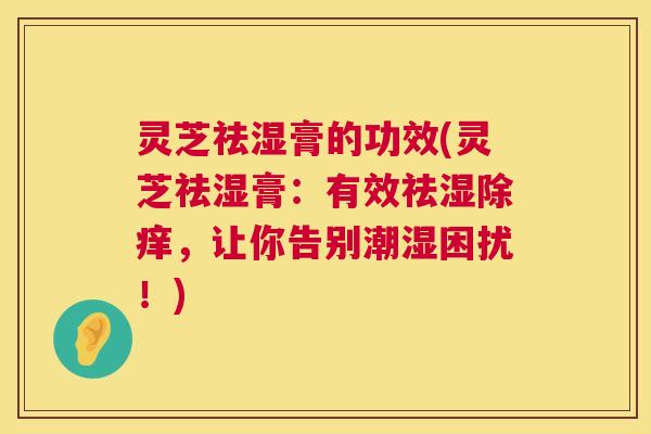 灵芝祛湿膏的功效(灵芝祛湿膏:有效祛湿除痒,让你告别潮湿困扰!) 第1张 灵芝祛湿膏的功效(灵芝祛湿膏:有效祛湿除痒,让你告别潮湿困扰!) 第1张