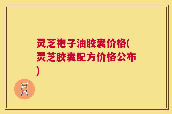 灵芝袍子油胶囊价格(灵芝胶囊配方价格公布) 第1张 灵芝袍子油胶囊价格(灵芝胶囊配方价格公布) 第1张