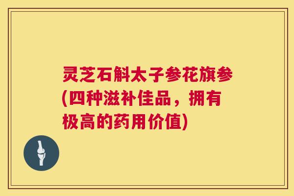 灵芝石斛太子参花旗参(四种滋补佳品,拥有极高的药用价值) 第1张 灵芝石斛太子参花旗参(四种滋补佳品,拥有极高的药用价值) 第1张