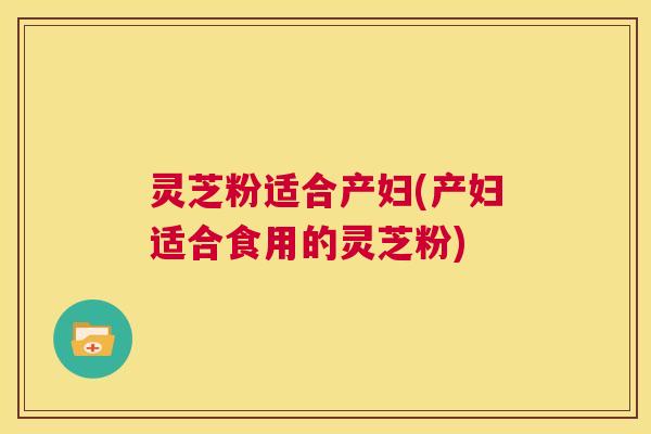 灵芝粉适合产妇(产妇适合食用的灵芝粉) 第1张 灵芝粉适合产妇(产妇适合食用的灵芝粉) 第1张