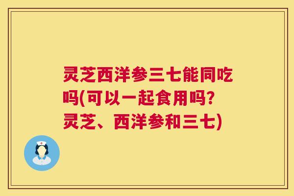 灵芝西洋参三七能同吃吗(可以一起食用吗?灵芝、西洋参和三七) 第1张 灵芝西洋参三七能同吃吗(可以一起食用吗?灵芝、西洋参和三七) 第1张