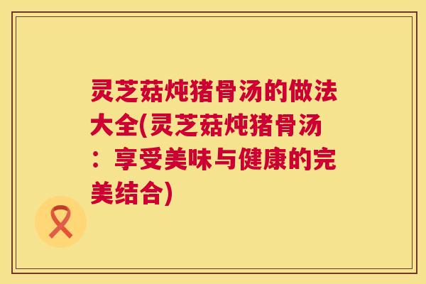 灵芝菇炖猪骨汤的做法大全(灵芝菇炖猪骨汤:享受美味与健康的完美结合) 第1张 灵芝菇炖猪骨汤的做法大全(灵芝菇炖猪骨汤:享受美味与健康的完美结合) 第1张
