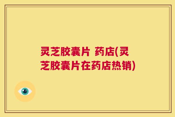 灵芝胶囊片 药店(灵芝胶囊片在药店热销) 第1张 灵芝胶囊片 药店(灵芝胶囊片在药店热销) 第1张