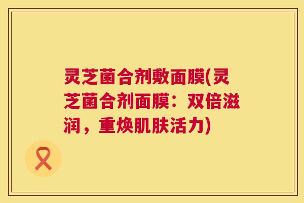 灵芝菌合剂敷面膜(灵芝菌合剂面膜:双倍滋润,重焕肌肤活力) 第1张 灵芝菌合剂敷面膜(灵芝菌合剂面膜:双倍滋润,重焕肌肤活力) 第1张