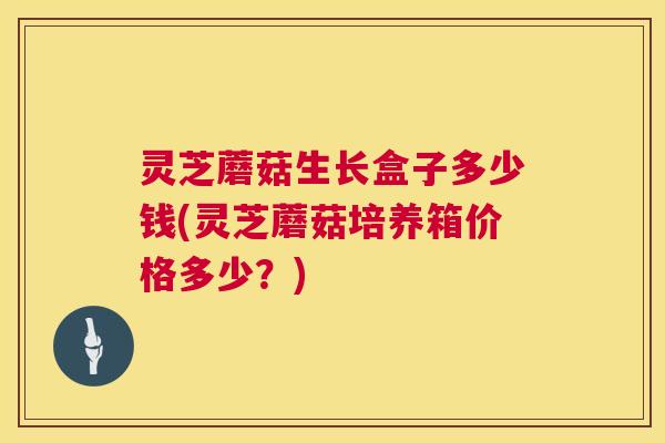 灵芝蘑菇生长盒子多少钱(灵芝蘑菇培养箱价格多少?) 第1张 灵芝蘑菇生长盒子多少钱(灵芝蘑菇培养箱价格多少?) 第1张