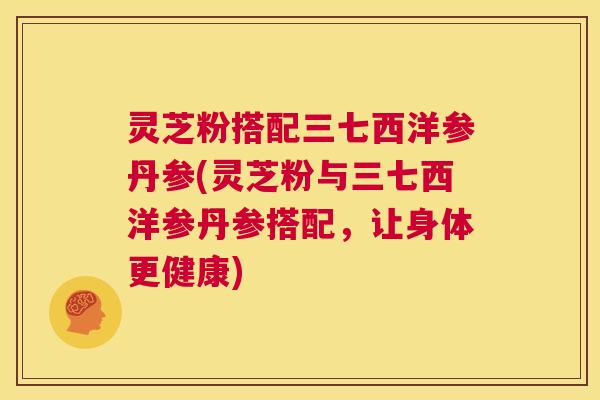 灵芝粉搭配三七西洋参丹参(灵芝粉与三七西洋参丹参搭配，让身体更健康)  第1张