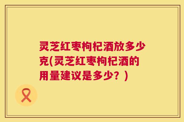 灵芝红枣枸杞酒放多少克(灵芝红枣枸杞酒的用量建议是多少?) 第1张 灵芝红枣枸杞酒放多少克(灵芝红枣枸杞酒的用量建议是多少?) 第1张
