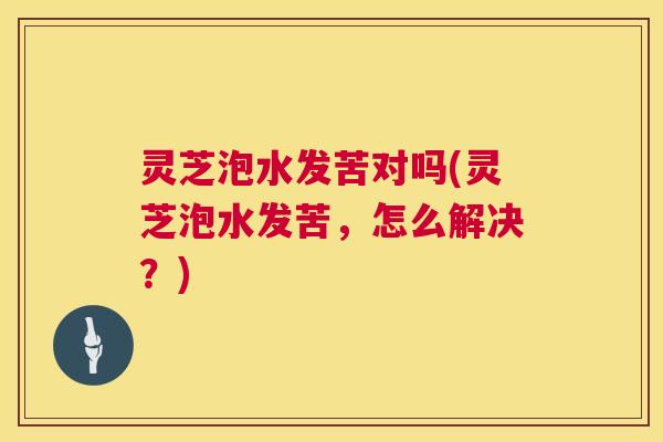 灵芝泡水发苦对吗(灵芝泡水发苦，怎么解决？)  第1张