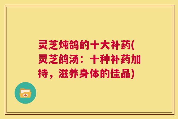 灵芝炖鸽的十大补药(灵芝鸽汤:十种补药加持,滋养身体的佳品) 第1张 灵芝炖鸽的十大补药(灵芝鸽汤:十种补药加持,滋养身体的佳品) 第1张