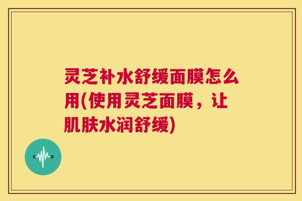 灵芝补水舒缓面膜怎么用(使用灵芝面膜,让肌肤水润舒缓) 第1张 灵芝补水舒缓面膜怎么用(使用灵芝面膜,让肌肤水润舒缓) 第1张