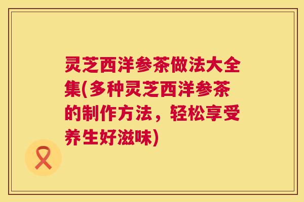 灵芝西洋参茶做法大全集(多种灵芝西洋参茶的制作方法,轻松享受养生好滋味) 第1张 灵芝西洋参茶做法大全集(多种灵芝西洋参茶的制作方法,轻松享受养生好滋味) 第1张