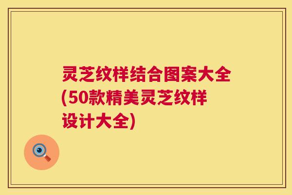 灵芝纹样结合图案大全(50款精美灵芝纹样设计大全) 第1张 灵芝纹样结合图案大全(50款精美灵芝纹样设计大全) 第1张