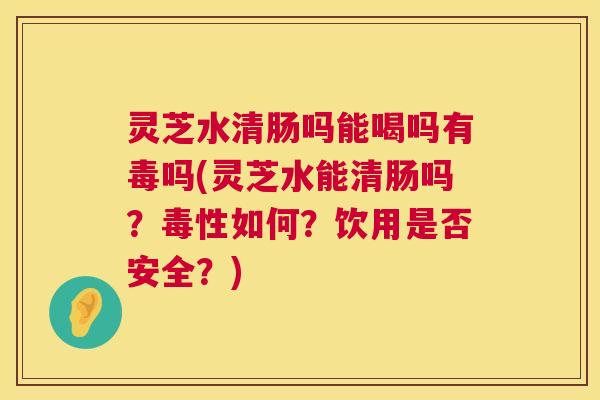 灵芝水清肠吗能喝吗有毒吗(灵芝水能清肠吗?毒性如何?饮用是否安全?) 第1张 灵芝水清肠吗能喝吗有毒吗(灵芝水能清肠吗?毒性如何?饮用是否安全?) 第1张
