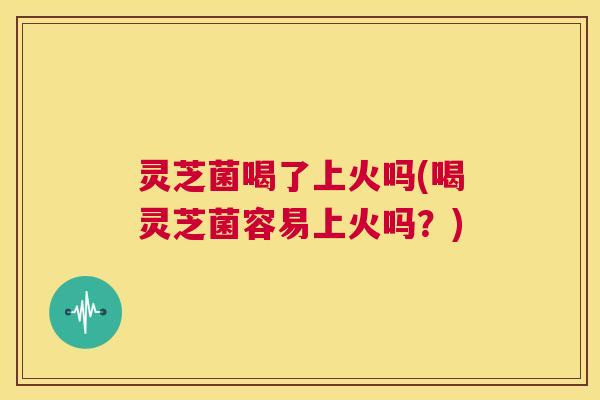 灵芝菌喝了上火吗(喝灵芝菌容易上火吗?) 第1张 灵芝菌喝了上火吗(喝灵芝菌容易上火吗?) 第1张