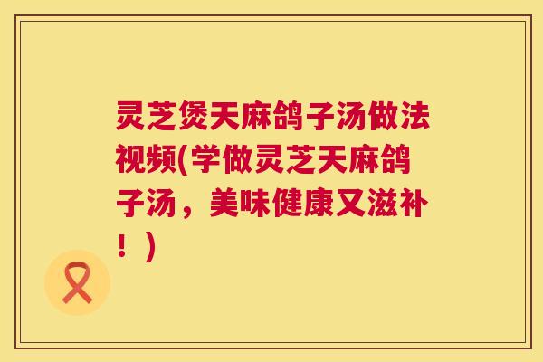 灵芝煲天麻鸽子汤做法视频(学做灵芝天麻鸽子汤,美味健康又滋补!) 第1张 灵芝煲天麻鸽子汤做法视频(学做灵芝天麻鸽子汤,美味健康又滋补!) 第1张