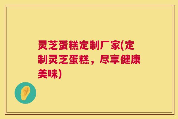 灵芝蛋糕定制厂家(定制灵芝蛋糕，尽享健康美味)  第1张