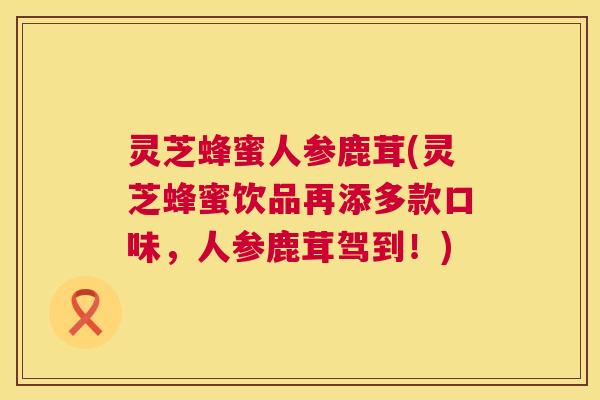 灵芝蜂蜜人参鹿茸(灵芝蜂蜜饮品再添多款口味，人参鹿茸驾到！)  第1张