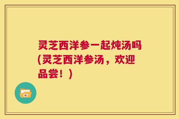 灵芝西洋参一起炖汤吗(灵芝西洋参汤,欢迎品尝!) 第1张 灵芝西洋参一起炖汤吗(灵芝西洋参汤,欢迎品尝!) 第1张