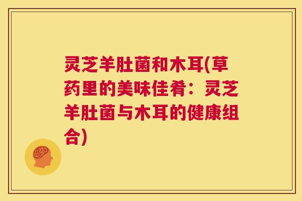 灵芝羊肚菌和木耳(草药里的美味佳肴:灵芝羊肚菌与木耳的健康组合) 第1张 灵芝羊肚菌和木耳(草药里的美味佳肴:灵芝羊肚菌与木耳的健康组合) 第1张