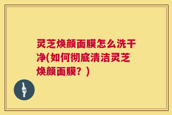 灵芝焕颜面膜怎么洗干净(如何彻底清洁灵芝焕颜面膜？)  第1张