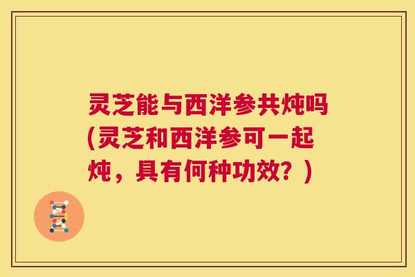 灵芝能与西洋参共炖吗(灵芝和西洋参可一起炖,具有何种功效?) 第1张 灵芝能与西洋参共炖吗(灵芝和西洋参可一起炖,具有何种功效?) 第1张