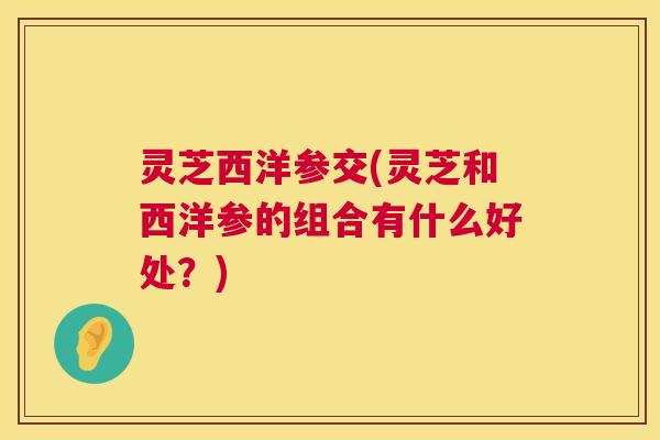 灵芝西洋参交(灵芝和西洋参的组合有什么好处?) 第1张 灵芝西洋参交(灵芝和西洋参的组合有什么好处?) 第1张