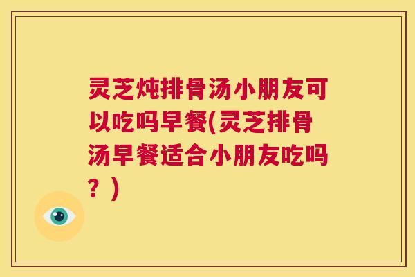 灵芝炖排骨汤小朋友可以吃吗早餐(灵芝排骨汤早餐适合小朋友吃吗?) 第1张 灵芝炖排骨汤小朋友可以吃吗早餐(灵芝排骨汤早餐适合小朋友吃吗?) 第1张