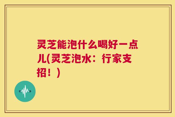 灵芝能泡什么喝好一点儿(灵芝泡水：行家支招！)  第1张